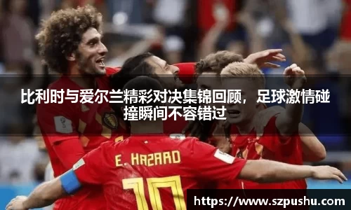 比利时与爱尔兰精彩对决集锦回顾,足球激情碰撞瞬间不容错过